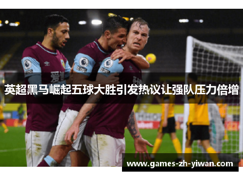 英超黑马崛起五球大胜引发热议让强队压力倍增