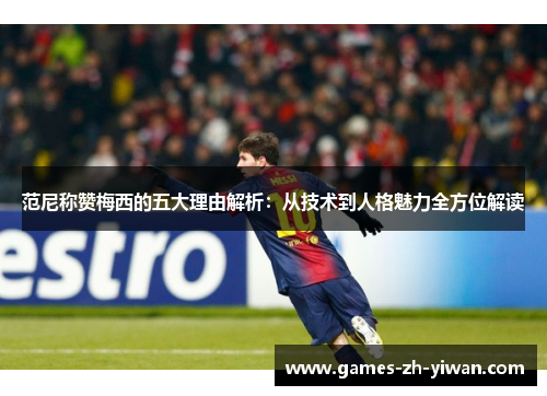 范尼称赞梅西的五大理由解析：从技术到人格魅力全方位解读