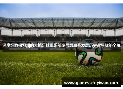 深度细致探索加的夫城足球俱乐部多层级联赛发展历史背景脉络全貌 深度细致探索加的夫城足球俱乐部多层级联赛发展历史背景脉络全貌