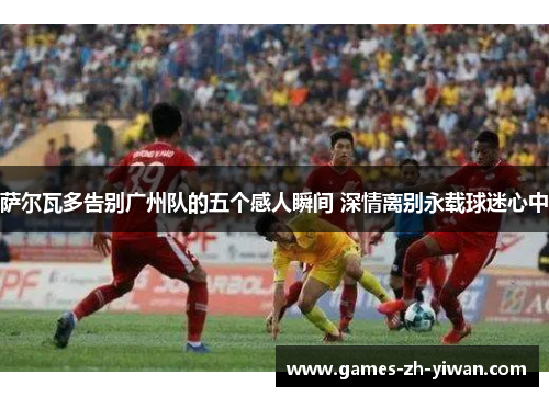 萨尔瓦多告别广州队的五个感人瞬间 深情离别永载球迷心中