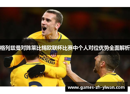 格列兹曼对阵莱比锡欧联杯比赛中个人对位优势全面解析