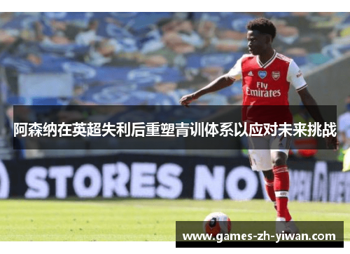 阿森纳在英超失利后重塑青训体系以应对未来挑战 阿森纳在英超失利后重塑青训体系以应对未来挑战