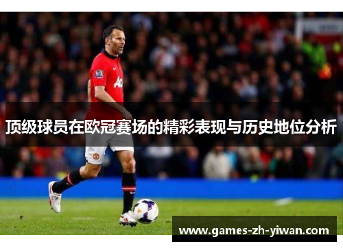 顶级球员在欧冠赛场的精彩表现与历史地位分析 顶级球员在欧冠赛场的精彩表现与历史地位分析