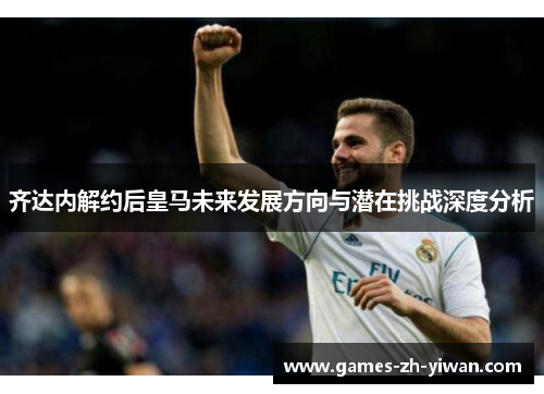 齐达内解约后皇马未来发展方向与潜在挑战深度分析 齐达内解约后皇马未来发展方向与潜在挑战深度分析