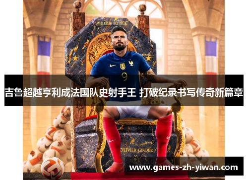吉鲁超越亨利成法国队史射手王 打破纪录书写传奇新篇章 吉鲁超越亨利成法国队史射手王 打破纪录书写传奇新篇章